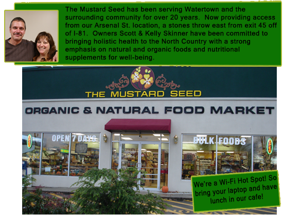 
      The Mustard Seed has been serving Watertown and the surrounding community for over 20 years.  Now providing service from our Arsenal St. location, 
      just a stones throw east from I-81.  Owners Scott and Kelley Skinner have been commited to bringing holistic health to the North Country 
      with a strong emphasis on natural and organic foods and nutritional supplements for well-being.